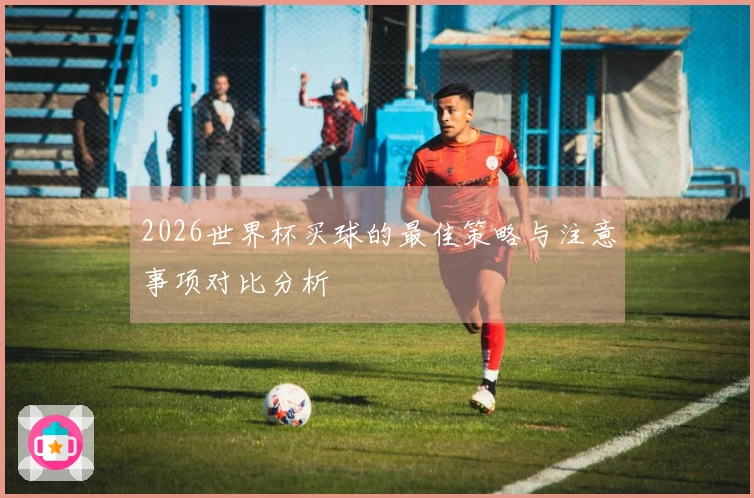 2026世界杯买球的最佳策略与注意事项对比分析